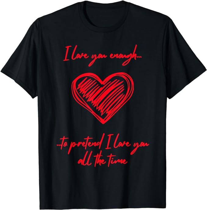 I Love You Enough To Pretend I Love You All The Time - T-Shirt