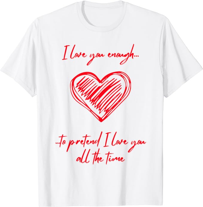 I Love You Enough To Pretend I Love You All The Time - T-Shirt